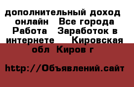 дополнительный доход  онлайн - Все города Работа » Заработок в интернете   . Кировская обл.,Киров г.